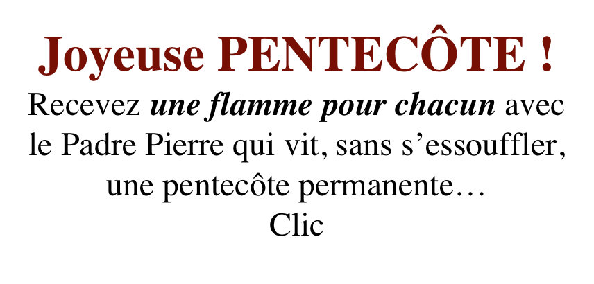 Joyeuse PENTECÔTE !
Recevez une flamme pour chacun avec le Padre Pierre qui vit, sans s’essouffler, 
une pentecôte permanente…
Clic 
