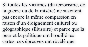 Si toutes les victimes (du terrorisme, de la guerre ou de la misère) ne suscitent pas encore la même compassion en raison d’un éloignement culturel ou géographique (illusoire) et parce que la peur et la politique ont brouillé les cartes, ces épreuves ont révélé que