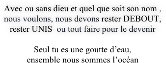 Avec ou sans dieu et quel que soit son nom , 
nous voulons, nous devons rester DEBOUT,  
rester UNIS  ou tout faire pour le devenir 

Seul tu es une goutte d’eau, 
ensemble nous sommes l’océan
 